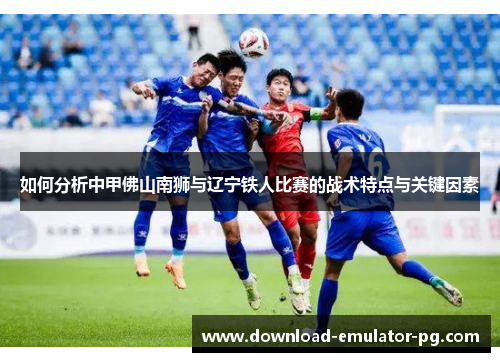 如何分析中甲佛山南狮与辽宁铁人比赛的战术特点与关键因素