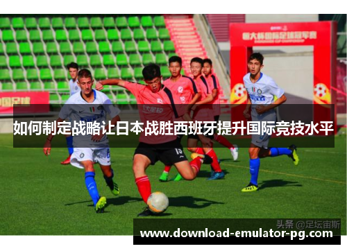 如何制定战略让日本战胜西班牙提升国际竞技水平