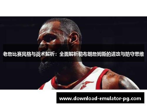 老詹比赛风格与战术解析：全面解析勒布朗詹姆斯的进攻与防守思维