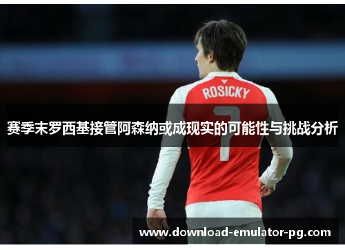 赛季末罗西基接管阿森纳或成现实的可能性与挑战分析 赛季末罗西基接管阿森纳或成现实的可能性与挑战分析