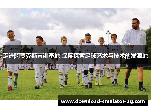 走进阿贾克斯青训基地 深度探索足球艺术与技术的发源地 走进阿贾克斯青训基地 深度探索足球艺术与技术的发源地