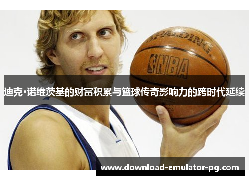 迪克·诺维茨基的财富积累与篮球传奇影响力的跨时代延续 迪克·诺维茨基的财富积累与篮球传奇影响力的跨时代延续