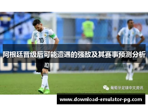 阿根廷晋级后可能遭遇的强敌及其赛事预测分析