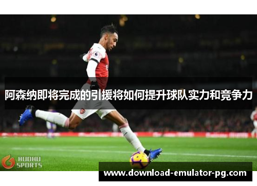 阿森纳即将完成的引援将如何提升球队实力和竞争力