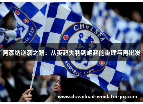 阿森纳逆袭之路:从英超失利到崛起的重建与再出发 阿森纳逆袭之路:从英超失利到崛起的重建与再出发