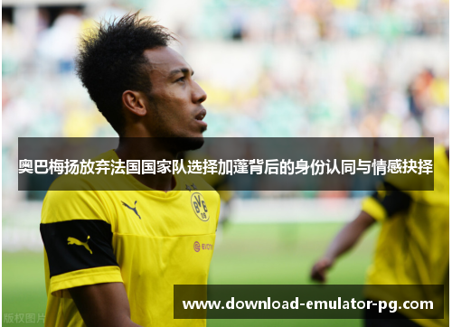 奥巴梅扬放弃法国国家队选择加蓬背后的身份认同与情感抉择