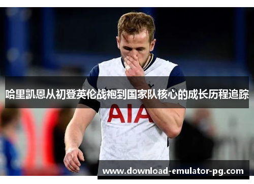 哈里凯恩从初登英伦战袍到国家队核心的成长历程追踪 哈里凯恩从初登英伦战袍到国家队核心的成长历程追踪