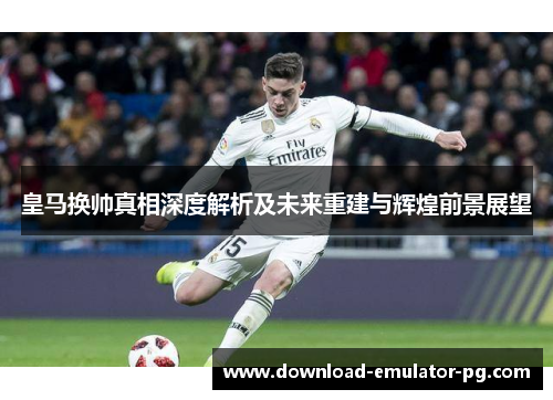 皇马换帅真相深度解析及未来重建与辉煌前景展望