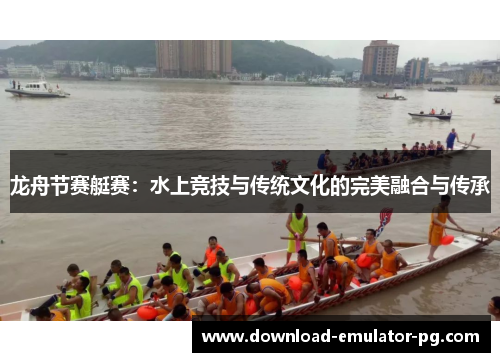 龙舟节赛艇赛:水上竞技与传统文化的完美融合与传承 龙舟节赛艇赛:水上竞技与传统文化的完美融合与传承