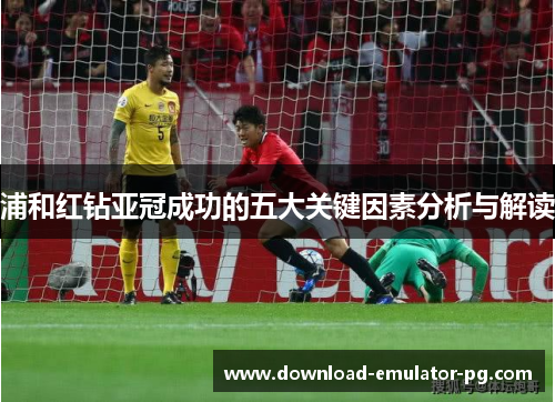 浦和红钻亚冠成功的五大关键因素分析与解读