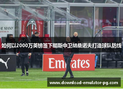如何以2000万英镑签下朗斯中卫胡桑诺夫打造球队防线 如何以2000万英镑签下朗斯中卫胡桑诺夫打造球队防线