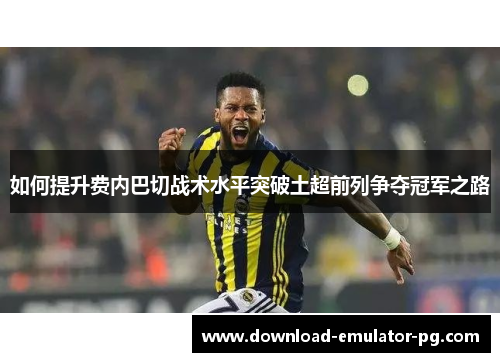 如何提升费内巴切战术水平突破土超前列争夺冠军之路