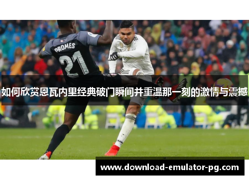 如何欣赏恩瓦内里经典破门瞬间并重温那一刻的激情与震撼 如何欣赏恩瓦内里经典破门瞬间并重温那一刻的激情与震撼