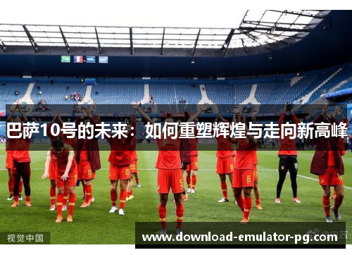 巴萨10号的未来：如何重塑辉煌与走向新高峰