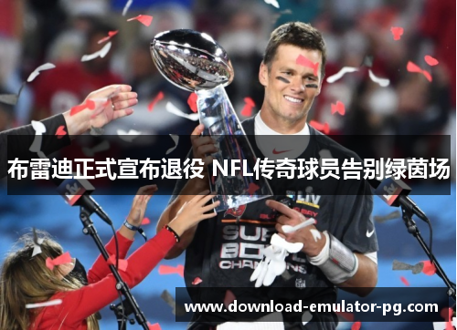 布雷迪正式宣布退役 NFL传奇球员告别绿茵场 布雷迪正式宣布退役 NFL传奇球员告别绿茵场