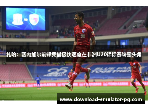 扎哈：塞内加尔前锋凭借极快速度在非洲U20锦标赛崭露头角