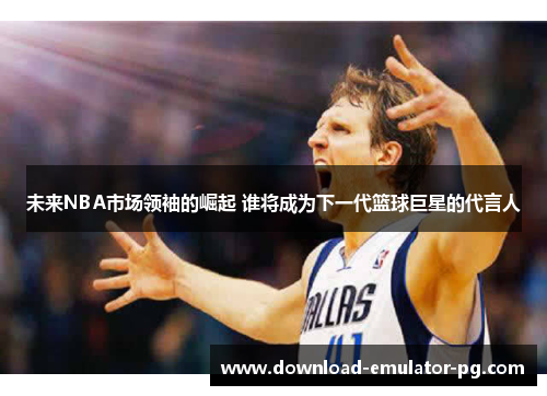 未来NBA市场领袖的崛起 谁将成为下一代篮球巨星的代言人