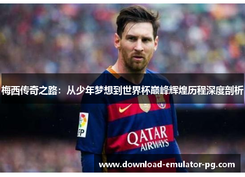 梅西传奇之路：从少年梦想到世界杯巅峰辉煌历程深度剖析
