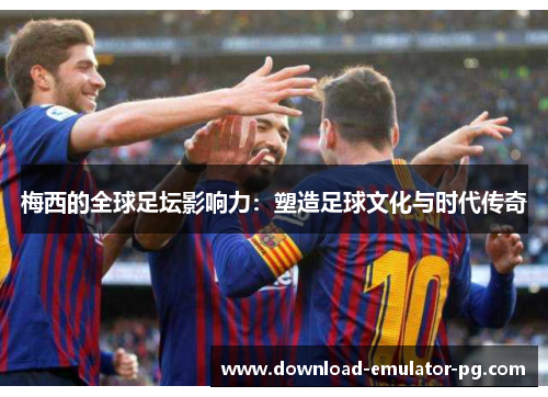 梅西的全球足坛影响力:塑造足球文化与时代传奇 梅西的全球足坛影响力:塑造足球文化与时代传奇