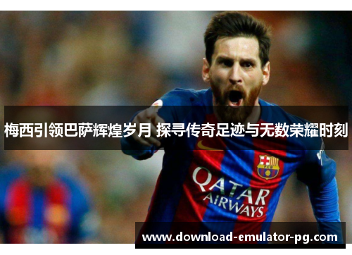 梅西引领巴萨辉煌岁月 探寻传奇足迹与无数荣耀时刻