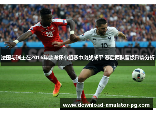 法国与瑞士在2016年欧洲杯小组赛中激战成平 赛后两队晋级形势分析