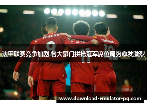 法甲联赛竞争加剧 各大豪门拼抢冠军席位局势愈发激烈 法甲联赛竞争加剧 各大豪门拼抢冠军席位局势愈发激烈