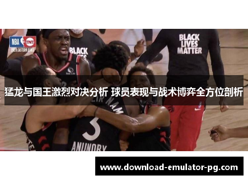 猛龙与国王激烈对决分析 球员表现与战术博弈全方位剖析