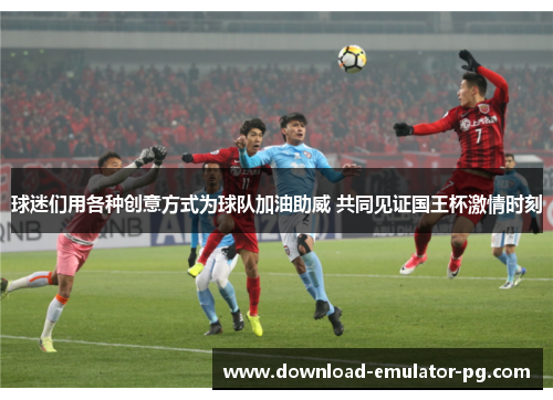 球迷们用各种创意方式为球队加油助威 共同见证国王杯激情时刻