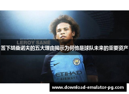 签下胡桑诺夫的五大理由揭示为何他是球队未来的重要资产