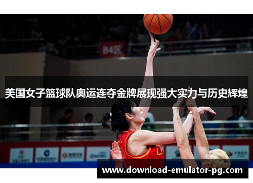 美国女子篮球队奥运连夺金牌展现强大实力与历史辉煌