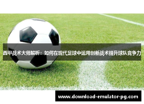 西甲战术大师解析：如何在现代足球中运用创新战术提升球队竞争力