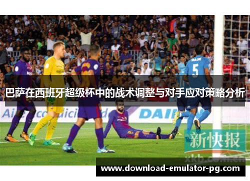 巴萨在西班牙超级杯中的战术调整与对手应对策略分析