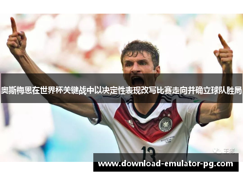 奥斯梅恩在世界杯关键战中以决定性表现改写比赛走向并确立球队胜局