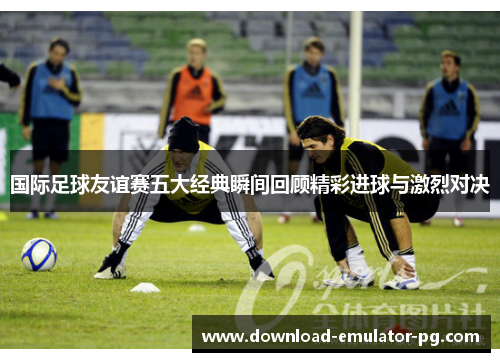 国际足球友谊赛五大经典瞬间回顾精彩进球与激烈对决