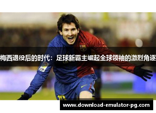 梅西退役后的时代：足球新霸主崛起全球领袖的激烈角逐