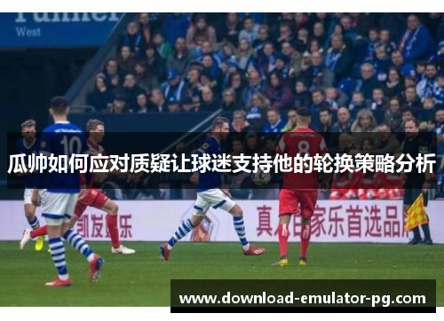 瓜帅如何应对质疑让球迷支持他的轮换策略分析