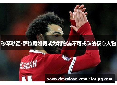 穆罕默德·萨拉赫如何成为利物浦不可或缺的核心人物