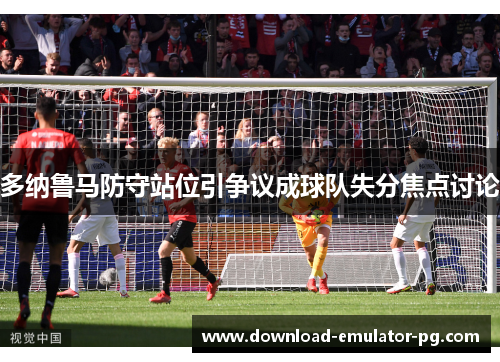 多纳鲁马防守站位引争议成球队失分焦点讨论 多纳鲁马防守站位引争议成球队失分焦点讨论