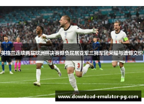 英格兰连续两届欧洲杯决赛憾负屈居亚军三狮军团荣耀与遗憾交织 英格兰连续两届欧洲杯决赛憾负屈居亚军三狮军团荣耀与遗憾交织