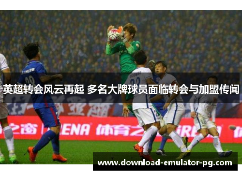 英超转会风云再起 多名大牌球员面临转会与加盟传闻