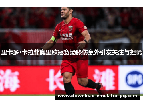 里卡多·卡拉菲奥里欧冠赛场膝伤意外引发关注与担忧