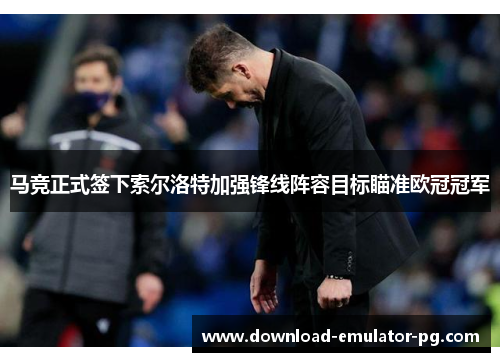 马竞正式签下索尔洛特加强锋线阵容目标瞄准欧冠冠军