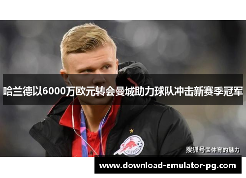 哈兰德以6000万欧元转会曼城助力球队冲击新赛季冠军