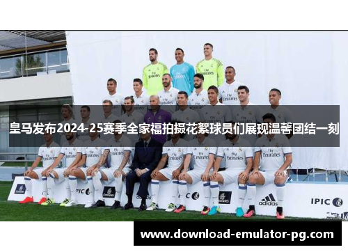 皇马发布2024-25赛季全家福拍摄花絮球员们展现温馨团结一刻