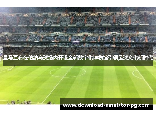 皇马宣布在伯纳乌球场内开设全新数字化博物馆引领足球文化新时代 皇马宣布在伯纳乌球场内开设全新数字化博物馆引领足球文化新时代