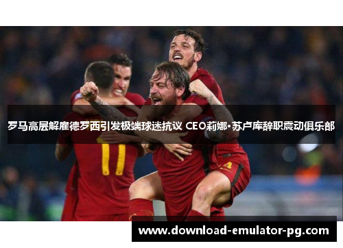 罗马高层解雇德罗西引发极端球迷抗议 CEO莉娜·苏卢库辞职震动俱乐部