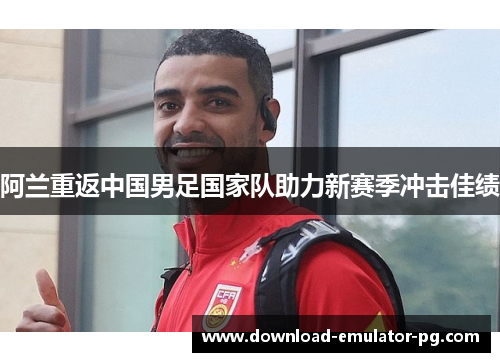 阿兰重返中国男足国家队助力新赛季冲击佳绩 阿兰重返中国男足国家队助力新赛季冲击佳绩