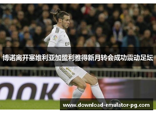 博诺离开塞维利亚加盟利雅得新月转会成功震动足坛