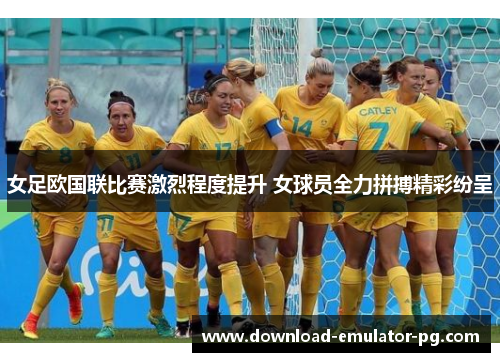 女足欧国联比赛激烈程度提升 女球员全力拼搏精彩纷呈 女足欧国联比赛激烈程度提升 女球员全力拼搏精彩纷呈