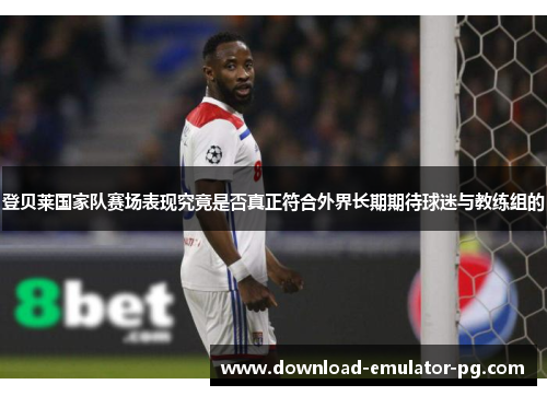 登贝莱国家队赛场表现究竟是否真正符合外界长期期待球迷与教练组的